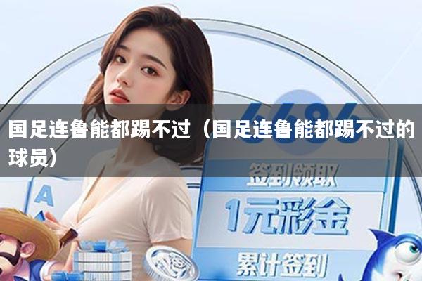 国足连鲁能都踢不过（国足连鲁能都踢不过的球员）