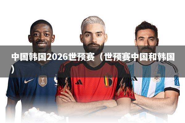 中国韩国2026世预赛(世预赛中国和韩国)