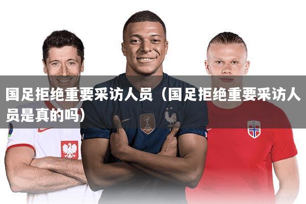 国足拒绝重要采访人员（国足拒绝重要采访人员是真的吗）