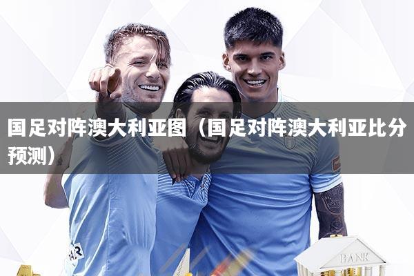 国足对阵澳大利亚图（国足对阵澳大利亚比分预测）