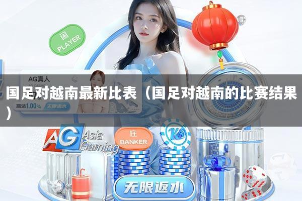 国足对越南最新比表（国足对越南的比赛结果）