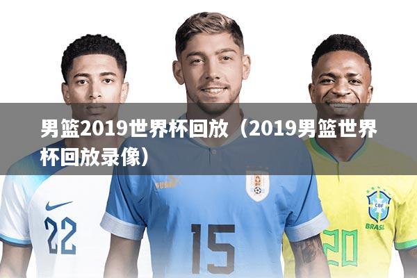 男篮2019世界杯回放（2019男篮世界杯回放录像）