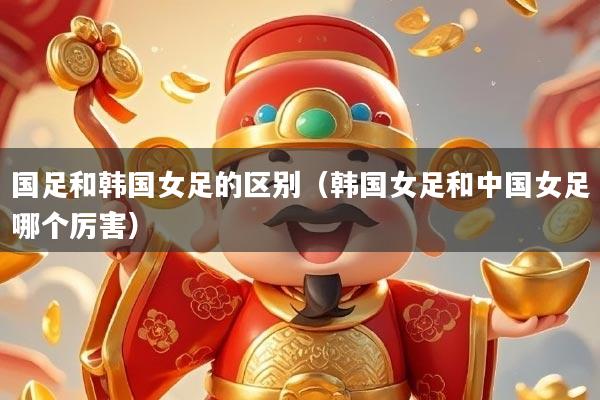 国足和韩国女足的区别（韩国女足和中国女足哪个厉害）