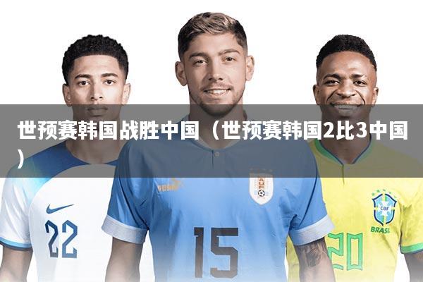 世预赛韩国战胜中国(世预赛韩国2比3中国)