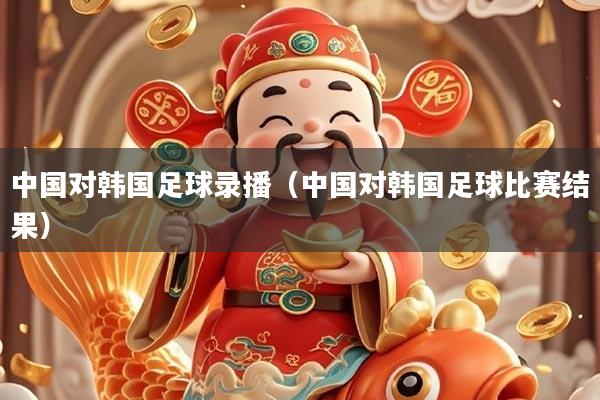 中国对韩国足球录播（中国对韩国足球比赛结果）