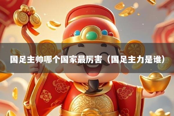 国足主帅哪个国家最厉害（国足主力是谁）