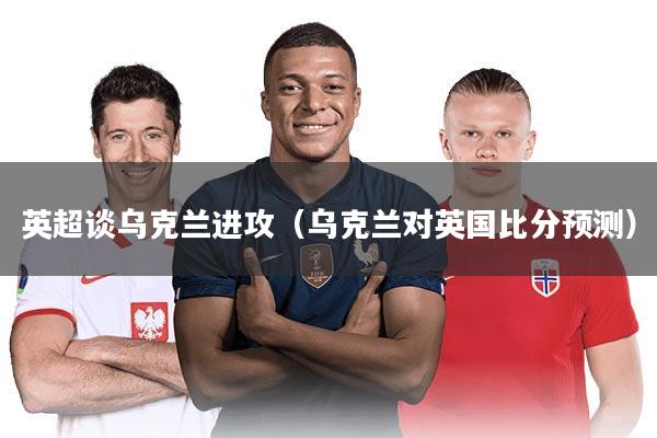 英超谈乌克兰进攻（乌克兰对英国比分预测）