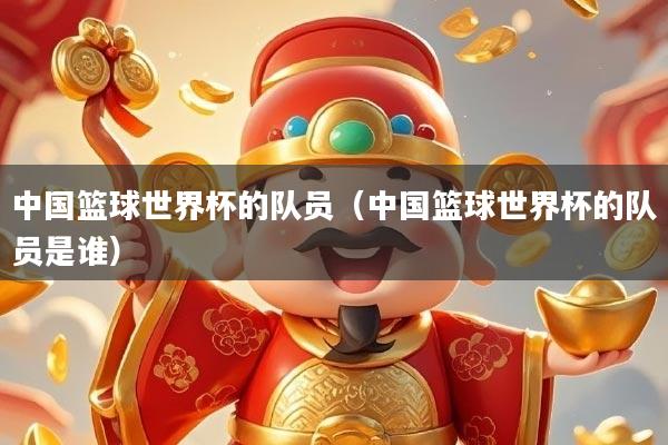 中国篮球世界杯的队员(中国篮球世界杯的队员是谁)