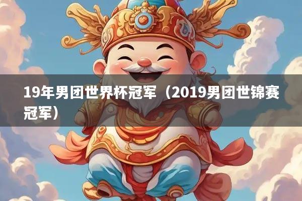 19年男团世界杯冠军(2019男团世锦赛冠军)